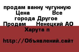  продам ванну чугунную › Цена ­ 7 000 - Все города Другое » Продам   . Ненецкий АО,Харута п.